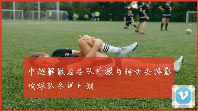 中超解散后各队外援与转会安排影响球队冬训计划