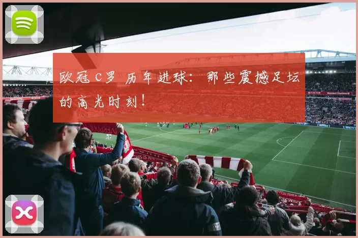 欧冠 c罗 历年进球:那些震撼足坛的高光时刻!