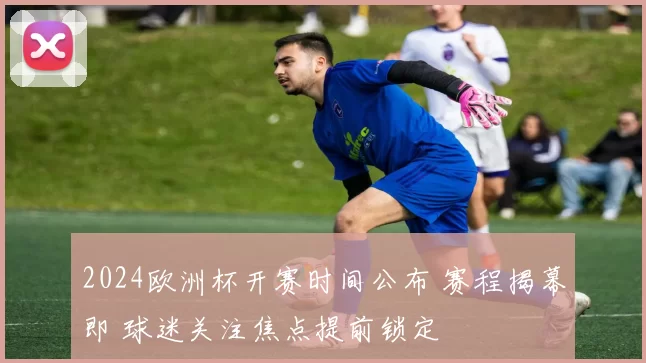 2024欧洲杯开赛时间公布 赛程揭幕即 球迷关注焦点提前锁定