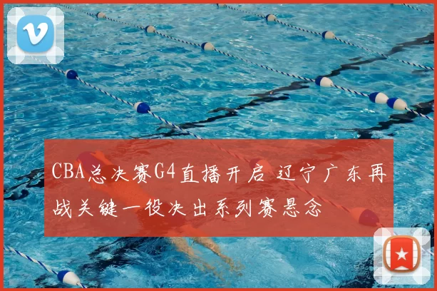 CBA总决赛G4直播开启 辽宁广东再战关键一役决出系列赛悬念