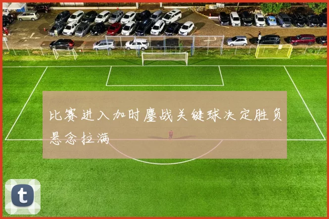比赛进入加时鏖战关键球决定胜负悬念拉满