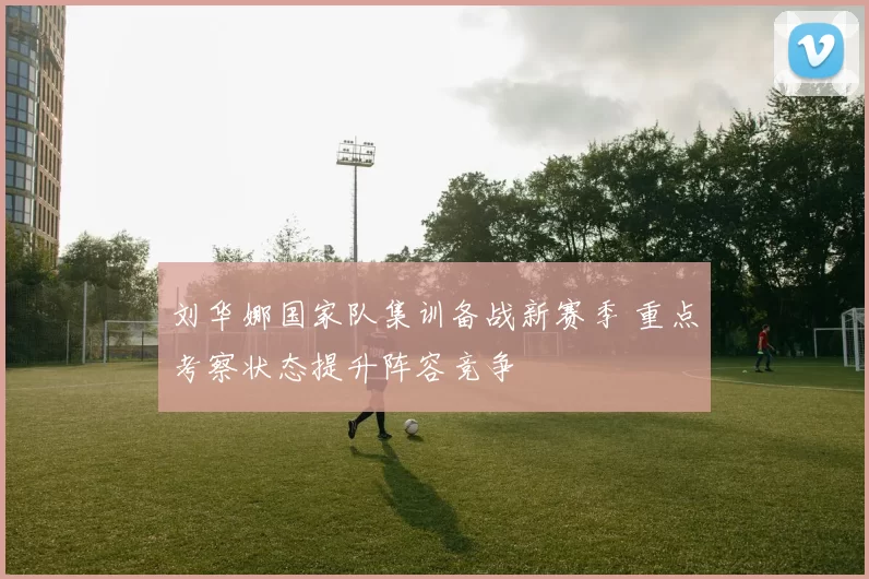 刘华娜国家队集训备战新赛季 重点考察状态提升阵容竞争