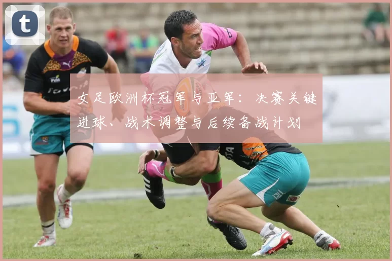 女足欧洲杯冠军与亚军：决赛关键进球、战术调整与后续备战计划