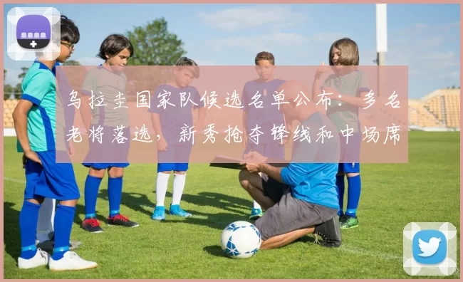 乌拉圭国家队候选名单公布：多名老将落选，新秀抢夺锋线和中场席位