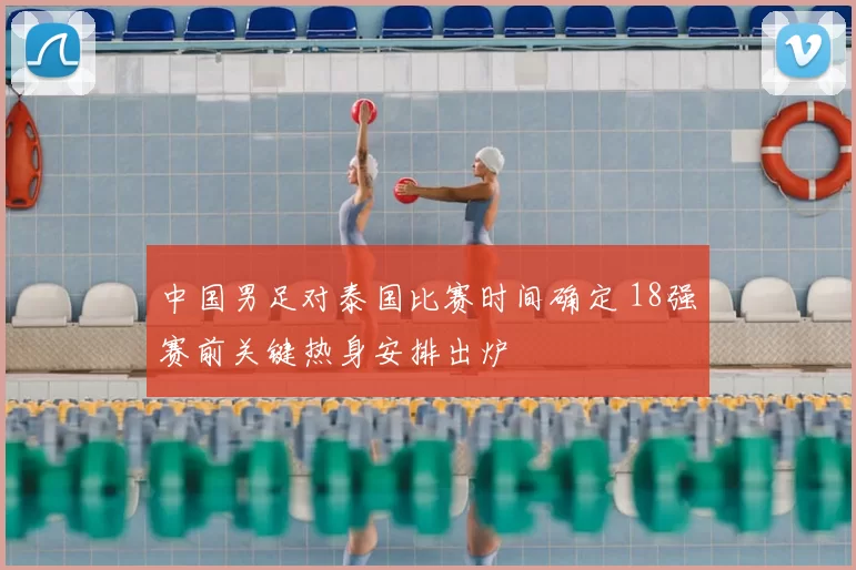 中国男足对泰国比赛时间确定 18强赛前关键热身安排出炉