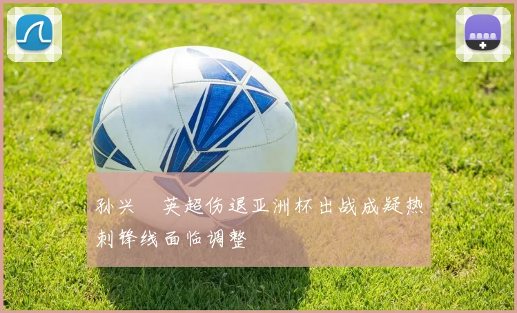 孙兴慜英超伤退亚洲杯出战成疑热刺锋线面临调整