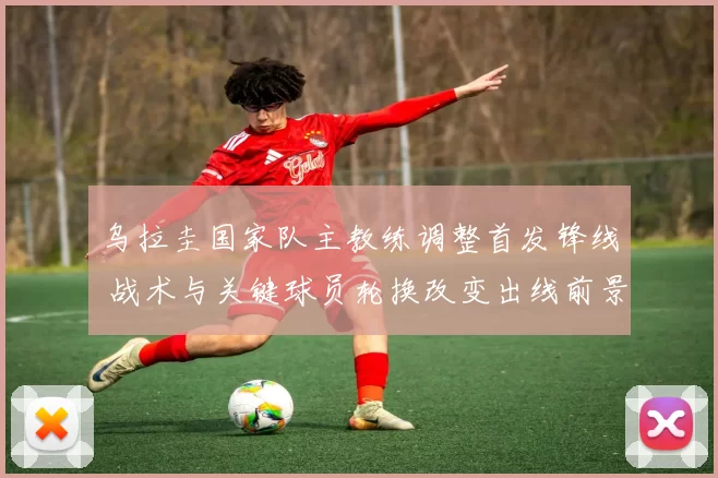 乌拉圭国家队主教练调整首发锋线 战术与关键球员轮换改变出线前景